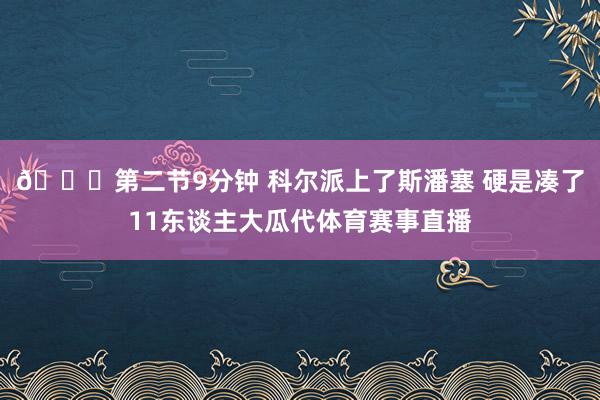 😕第二节9分钟 科尔派上了斯潘塞 硬是凑了11东谈主大瓜代体育赛事直播