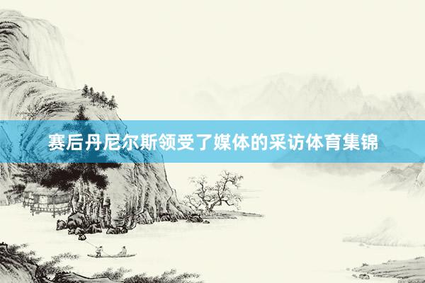 赛后丹尼尔斯领受了媒体的采访体育集锦