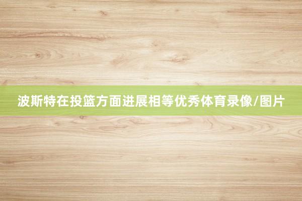 波斯特在投篮方面进展相等优秀体育录像/图片