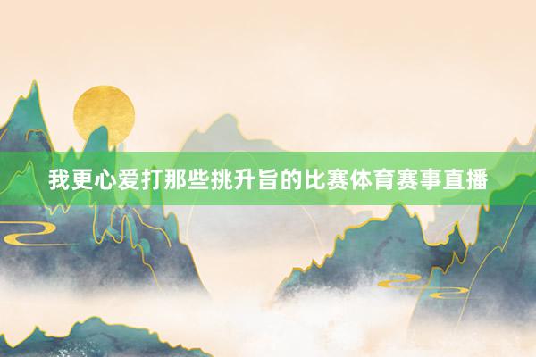 我更心爱打那些挑升旨的比赛体育赛事直播