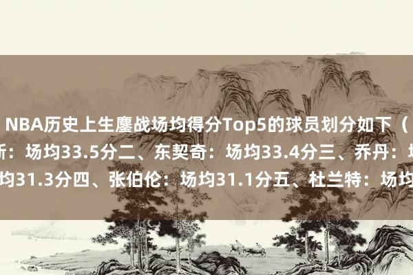 NBA历史上生鏖战场均得分Top5的球员划分如下（至少5场）：一、詹姆斯：场均33.5分二、东契奇：场均33.4分三、乔丹：场均31.3分四、张伯伦：场均31.1分五、杜兰特：场均29.9分    下球网体育信息