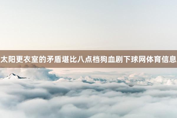 太阳更衣室的矛盾堪比八点档狗血剧下球网体育信息