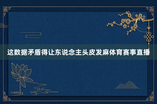这数据矛盾得让东说念主头皮发麻体育赛事直播