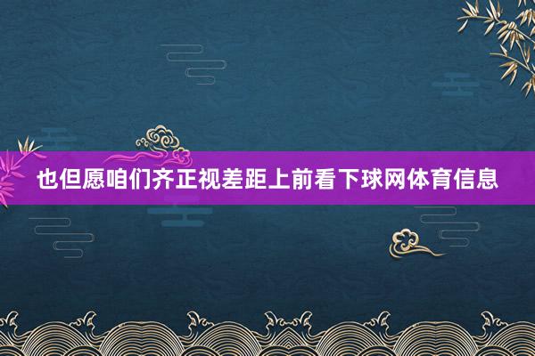 也但愿咱们齐正视差距上前看下球网体育信息