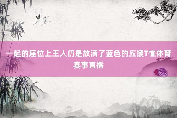 一起的座位上王人仍是放满了蓝色的应援T恤体育赛事直播