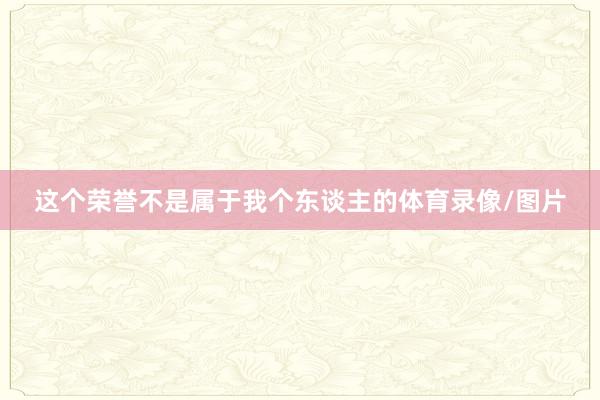 这个荣誉不是属于我个东谈主的体育录像/图片