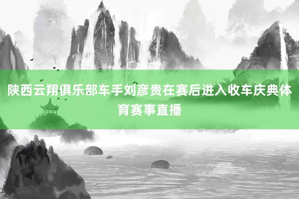 陕西云翔俱乐部车手刘彦贵在赛后进入收车庆典体育赛事直播