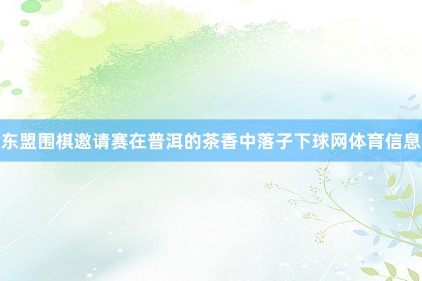 东盟围棋邀请赛在普洱的茶香中落子下球网体育信息
