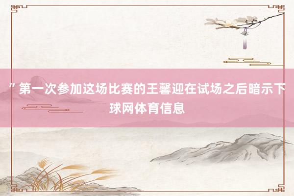 ”第一次参加这场比赛的王馨迎在试场之后暗示下球网体育信息