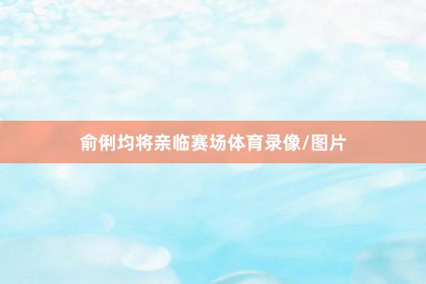 俞俐均将亲临赛场体育录像/图片