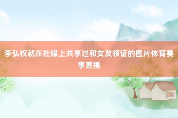李弘权就在社媒上共享过和女友领证的图片体育赛事直播