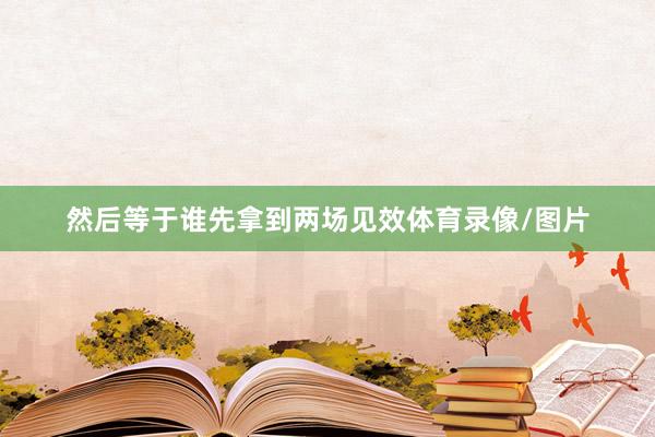 然后等于谁先拿到两场见效体育录像/图片