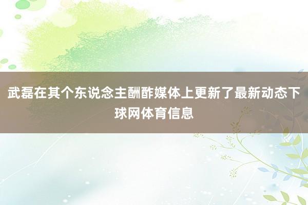 武磊在其个东说念主酬酢媒体上更新了最新动态下球网体育信息