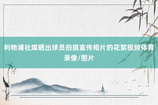 利物浦社媒晒出球员拍摄宣传相片的花絮视频体育录像/图片