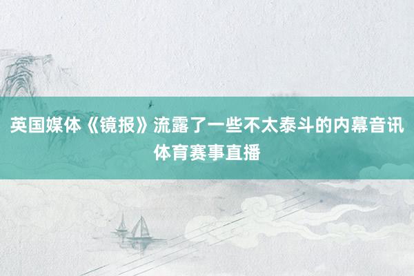 英国媒体《镜报》流露了一些不太泰斗的内幕音讯体育赛事直播