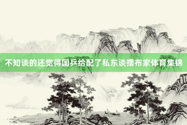 不知谈的还觉得国乒给配了私东谈摆布家体育集锦