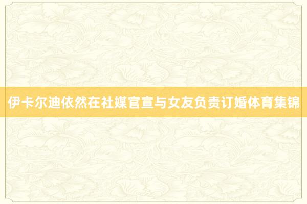 伊卡尔迪依然在社媒官宣与女友负责订婚体育集锦