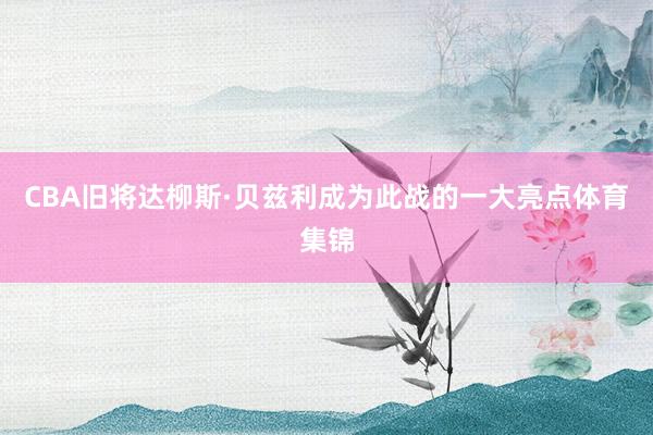 CBA旧将达柳斯·贝兹利成为此战的一大亮点体育集锦