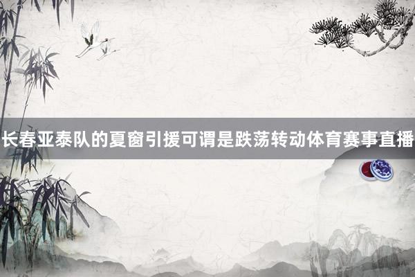 长春亚泰队的夏窗引援可谓是跌荡转动体育赛事直播