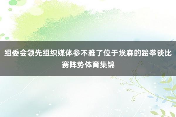 组委会领先组织媒体参不雅了位于埃森的跆拳谈比赛阵势体育集锦