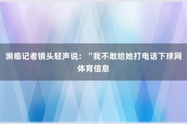 濒临记者镜头轻声说：“我不敢给她打电话下球网体育信息