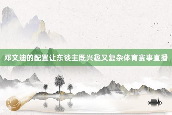 邓文迪的配置让东谈主既兴趣又复杂体育赛事直播