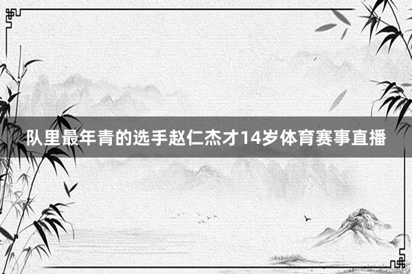 队里最年青的选手赵仁杰才14岁体育赛事直播