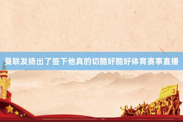 曼联发扬出了签下他真的切酷好酷好体育赛事直播