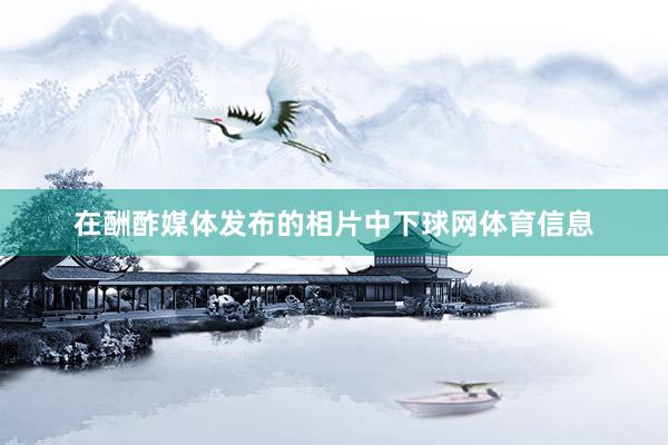 在酬酢媒体发布的相片中下球网体育信息