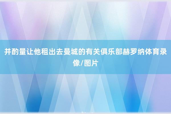 并酌量让他租出去曼城的有关俱乐部赫罗纳体育录像/图片