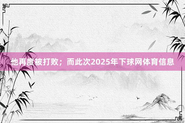 他再度被打败；而此次2025年下球网体育信息