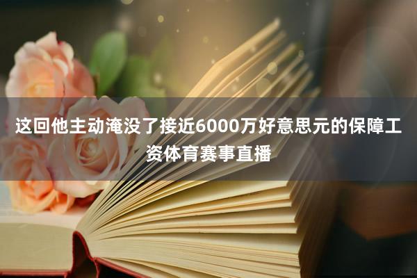 这回他主动淹没了接近6000万好意思元的保障工资体育赛事直播
