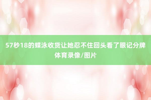 57秒18的蝶泳收货让她忍不住回头看了眼记分牌体育录像/图片