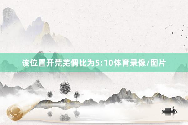 该位置开荒芜偶比为5:10体育录像/图片