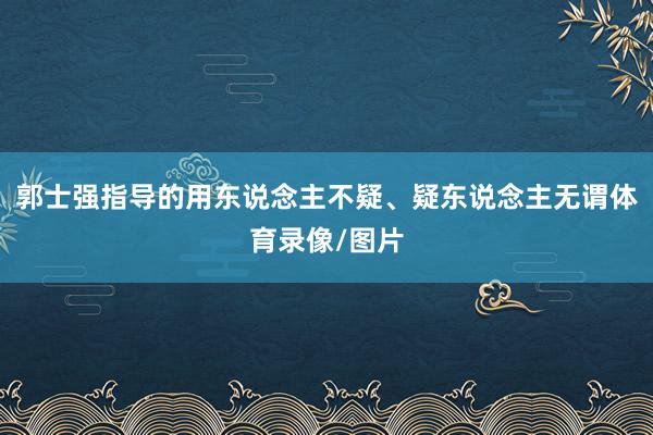 郭士强指导的用东说念主不疑、疑东说念主无谓体育录像/图片
