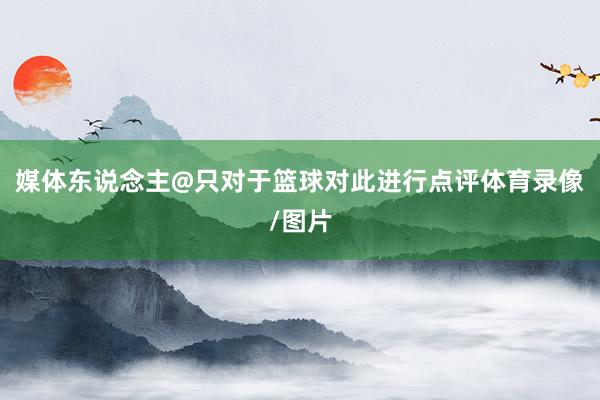 媒体东说念主@只对于篮球对此进行点评体育录像/图片