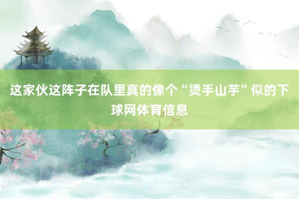 这家伙这阵子在队里真的像个“烫手山芋”似的下球网体育信息