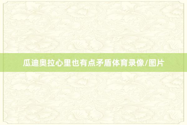 瓜迪奥拉心里也有点矛盾体育录像/图片