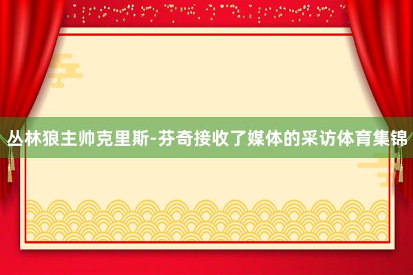 丛林狼主帅克里斯-芬奇接收了媒体的采访体育集锦