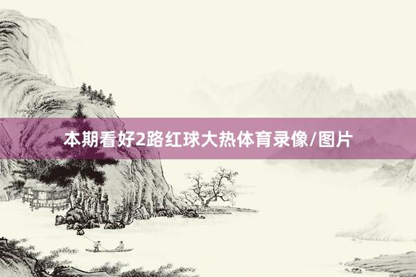 本期看好2路红球大热体育录像/图片