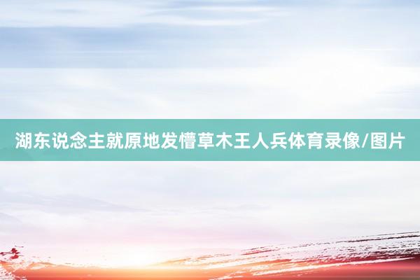 湖东说念主就原地发懵草木王人兵体育录像/图片
