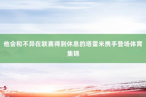 他会和不异在联赛得到休息的塔雷米携手登场体育集锦