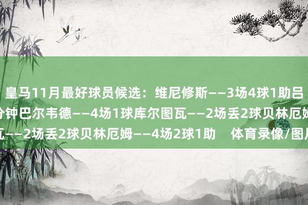 皇马11月最好球员候选：维尼修斯——3场4球1助吕迪格——4场踢满90分钟巴尔韦德——4场1球库尔图瓦——2场丢2球贝林厄姆——4场2球1助    体育录像/图片