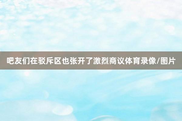 吧友们在驳斥区也张开了激烈商议体育录像/图片