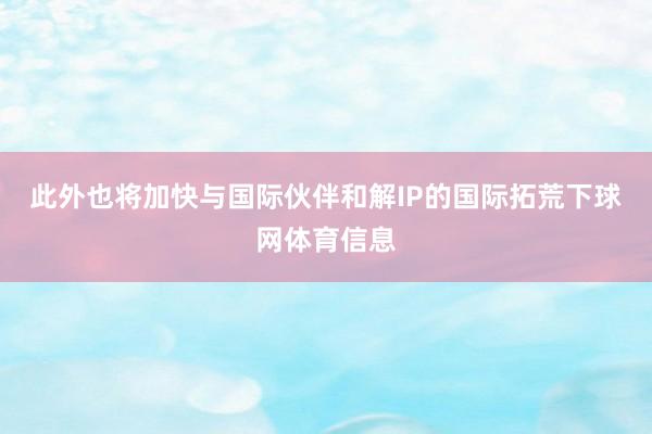 此外也将加快与国际伙伴和解IP的国际拓荒下球网体育信息