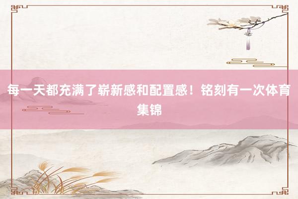 每一天都充满了崭新感和配置感！铭刻有一次体育集锦