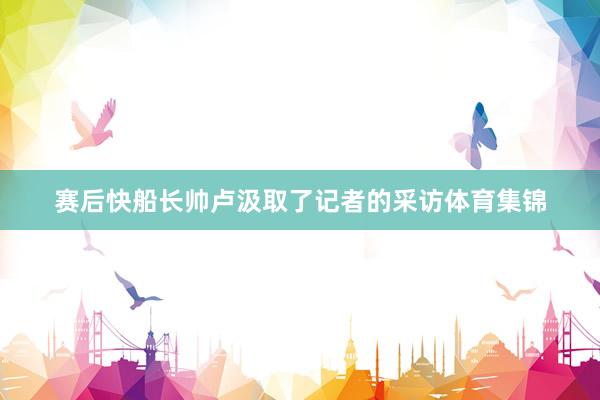 赛后快船长帅卢汲取了记者的采访体育集锦