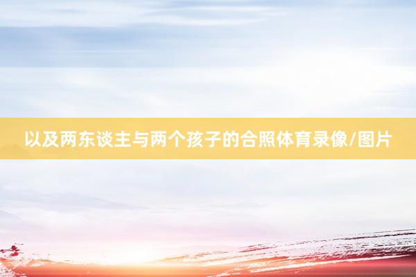 以及两东谈主与两个孩子的合照体育录像/图片