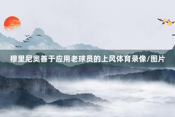 穆里尼奥善于应用老球员的上风体育录像/图片