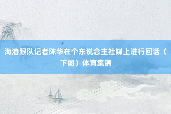 海港跟队记者陈华在个东说念主社媒上进行回话（下图）体育集锦